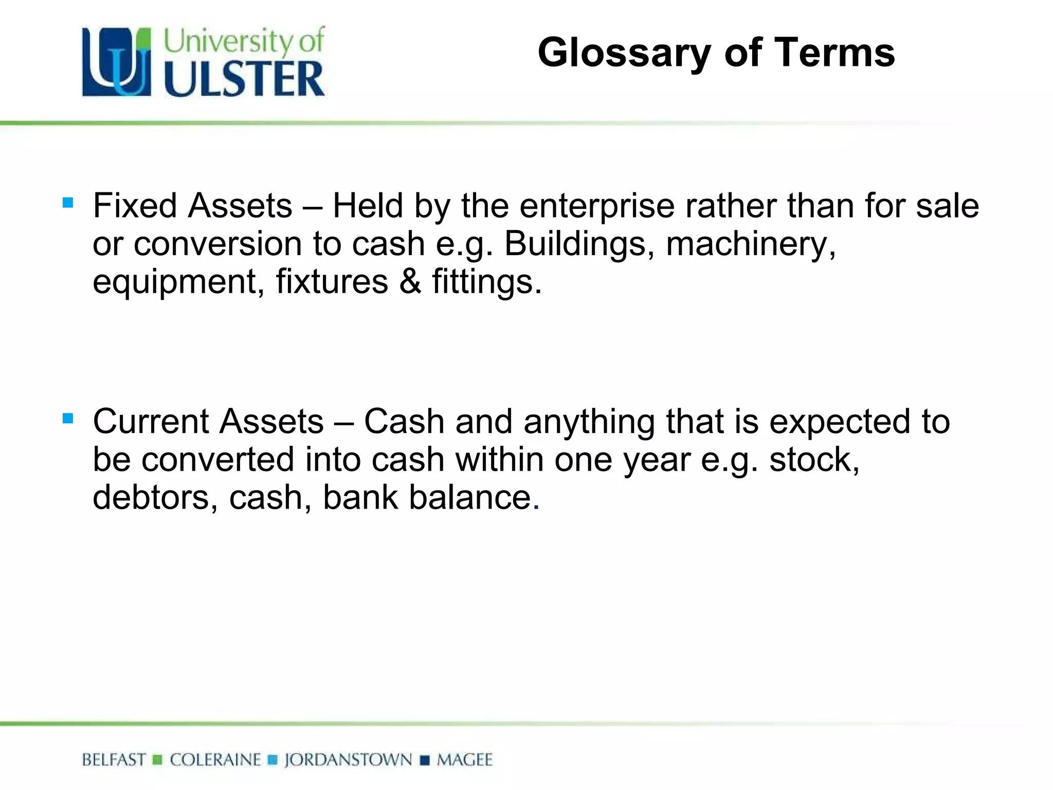 Glossary of Terms Fixed Assets – Held by the enterprise rather than for sale or conversion to cash e.g. Buildings, machinery, equipment, fixtures & fittings. Current Assets – Cash and anything that is expected to be converted into cash within one year e.g. stock, debtors, cash, bank balance . 
