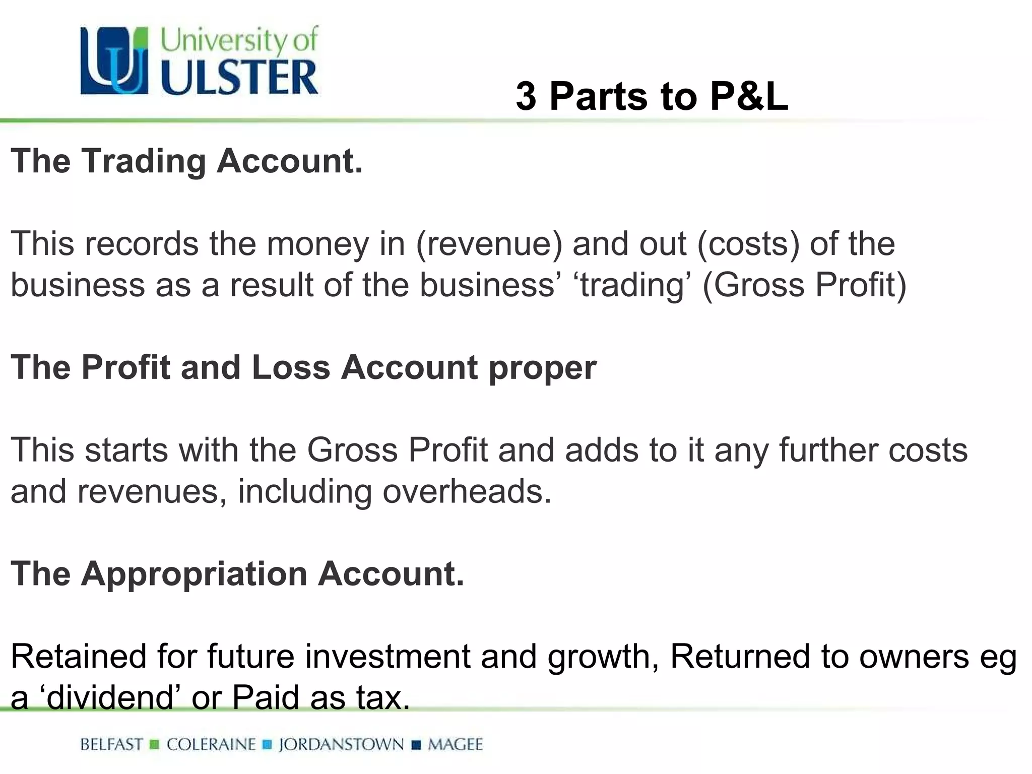 The Trading Account.   This records the money in (revenue) and out (costs) of the business as a result of the business’ ‘trading’ (Gross Profit) The Profit and Loss Account proper This starts with the Gross Profit and adds to it any further costs and revenues, including overheads.  The Appropriation Account.  Retained for future investment and growth, Returned to owners eg a ‘dividend’ or Paid as tax. 3 Parts to P&L 