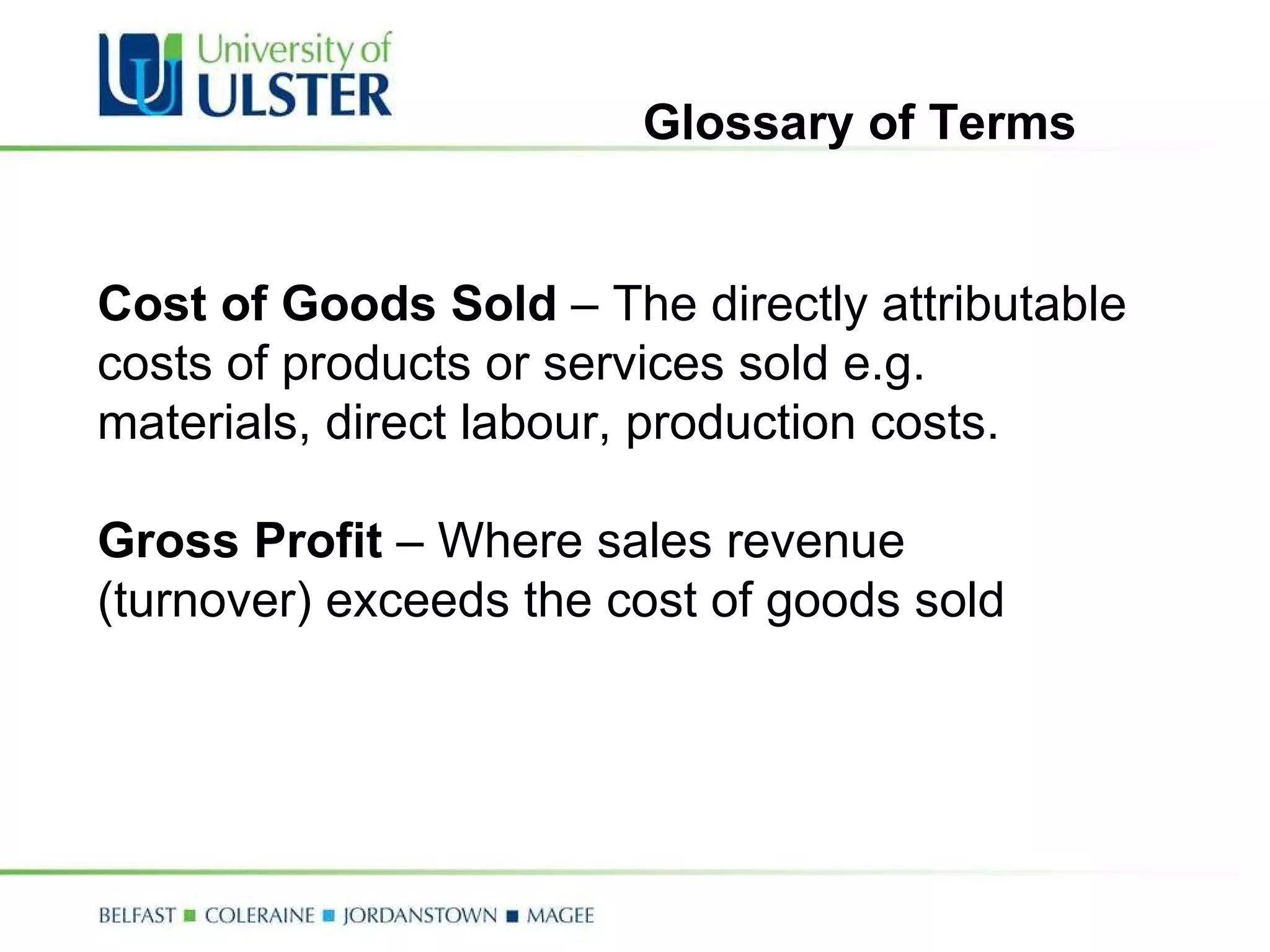 Cost of Goods Sold  – The directly attributable costs of products or services sold e.g. materials, direct labour, production costs. Gross Profit  – Where sales revenue (turnover) exceeds the cost of goods sold Glossary of Terms 