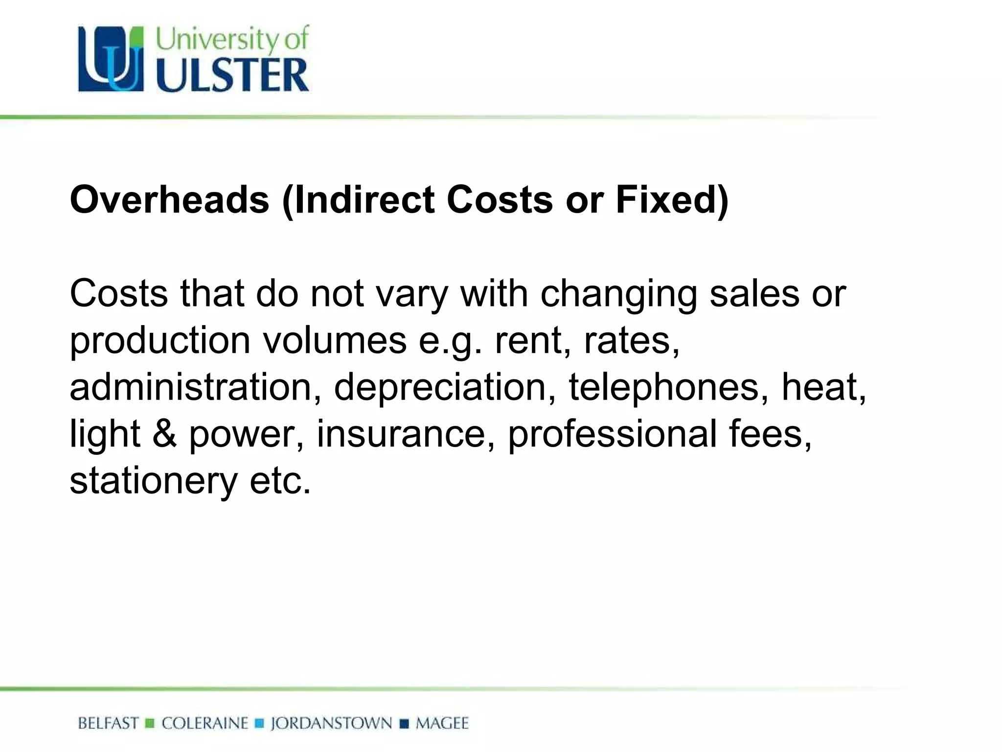 Overheads (Indirect Costs or Fixed)   Costs that do not vary with changing sales or production volumes e.g. rent, rates, administration, depreciation, telephones, heat, light & power, insurance, professional fees, stationery etc. 