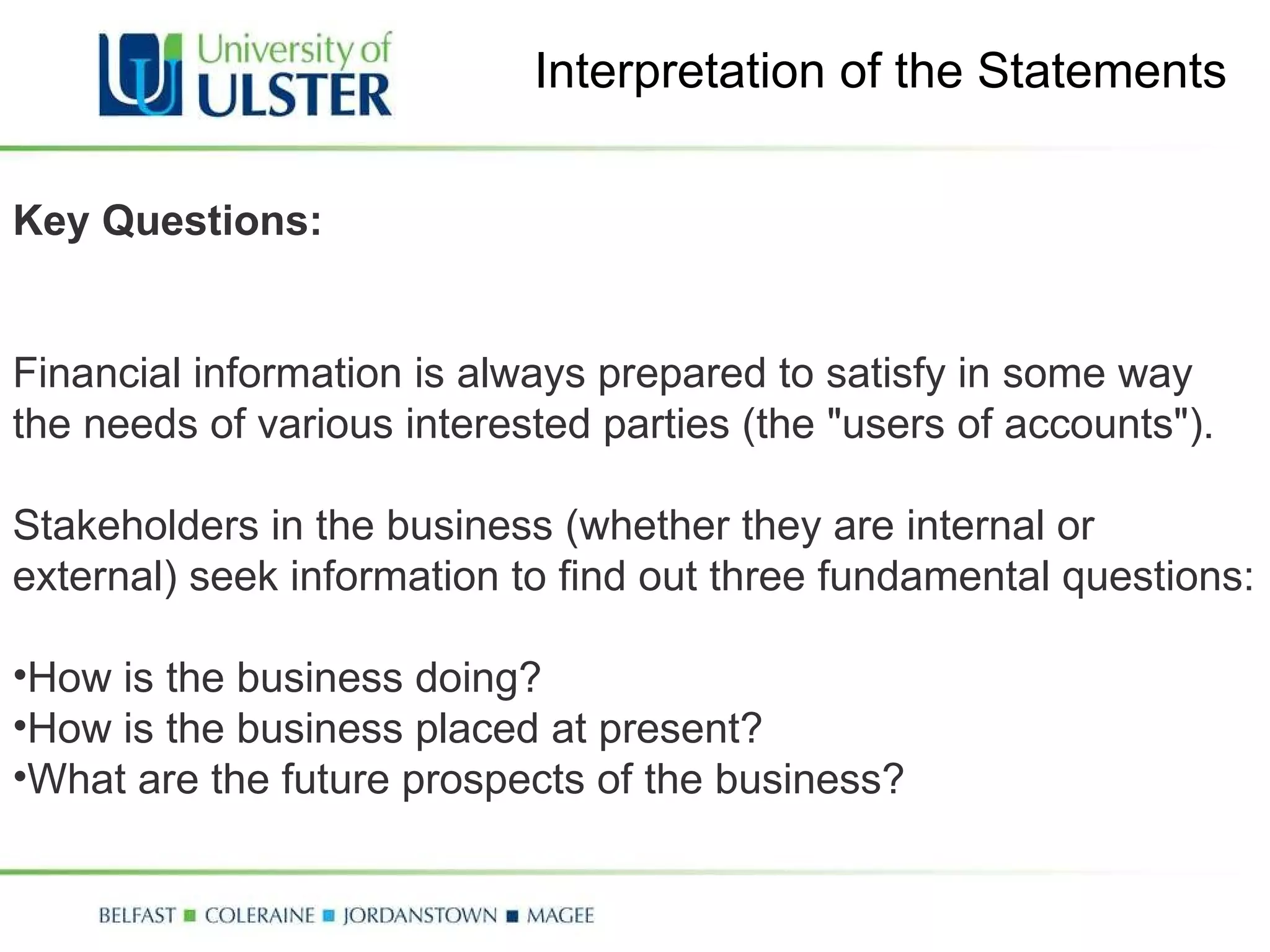 Interpretation of the Statements Key Questions: Financial information is always prepared to satisfy in some way the needs of various interested parties (the "users of accounts").  Stakeholders in the business (whether they are internal or external) seek information to find out three fundamental questions: How is the business doing? How is the business placed at present? What are the future prospects of the business? 