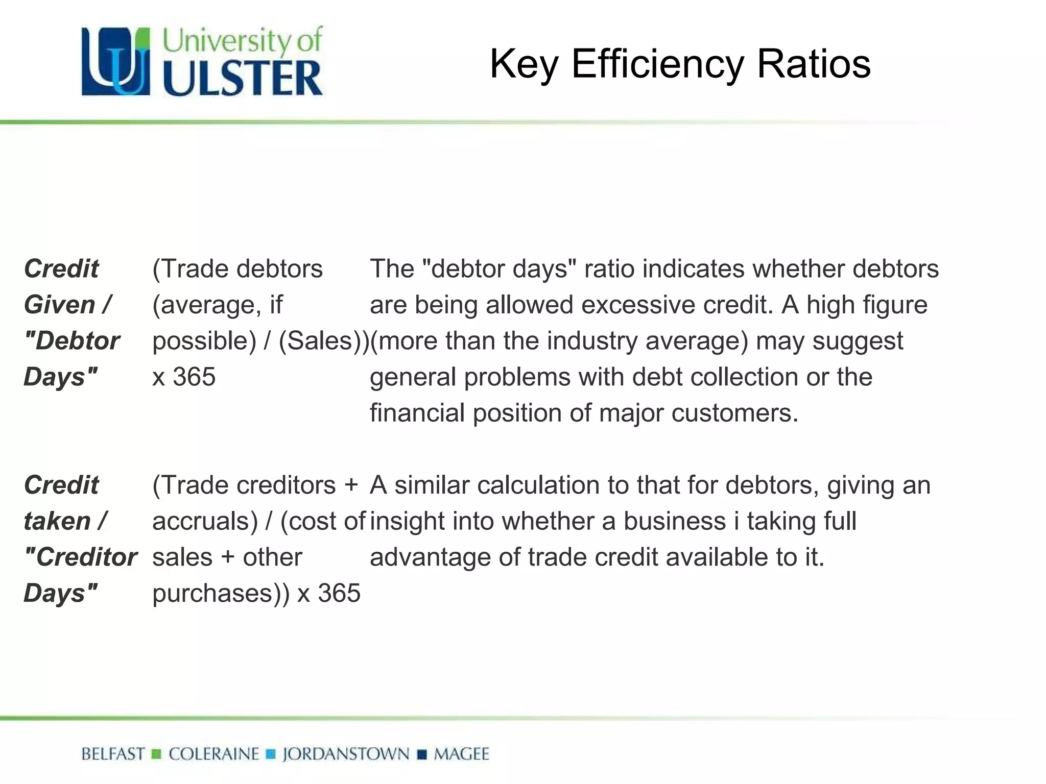 Key Efficiency Ratios Credit Given / "Debtor Days" (Trade debtors (average, if possible) / (Sales)) x 365 The "debtor days" ratio indicates whether debtors are being allowed excessive credit. A high figure (more than the industry average) may suggest general problems with debt collection or the financial position of major customers. Credit taken / "Creditor Days" (Trade creditors + accruals) / (cost of sales + other purchases)) x 365 A similar calculation to that for debtors, giving an insight into whether a business i taking full advantage of trade credit available to it. 