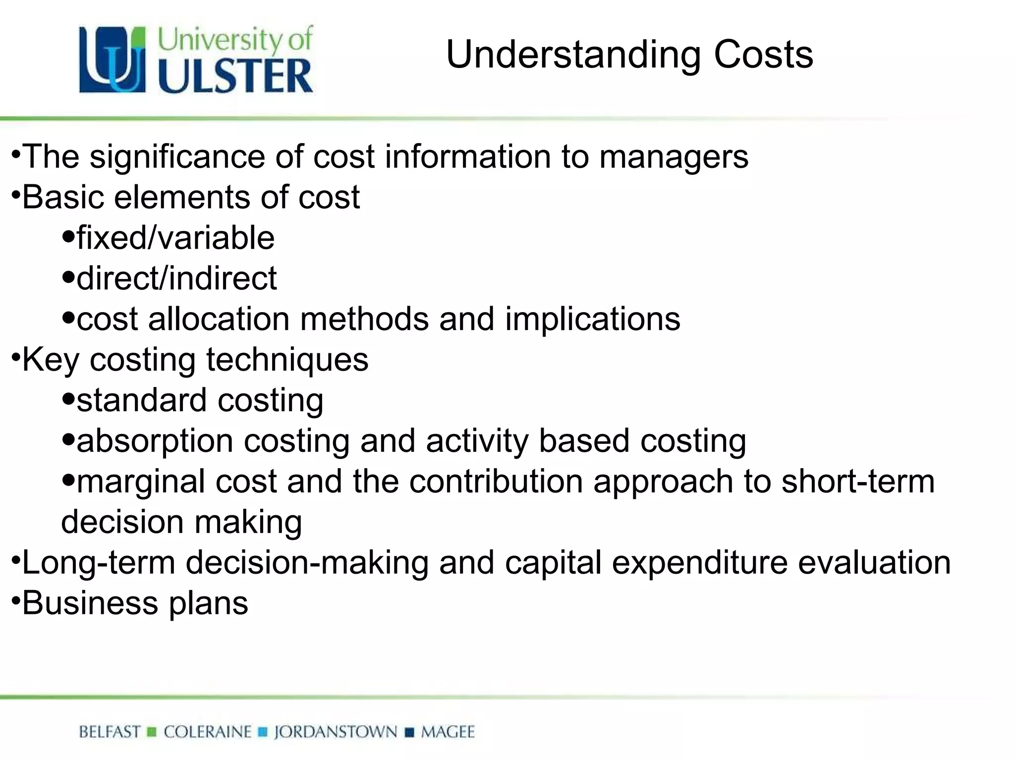 The significance of cost information to managers Basic elements of cost  fixed/variable direct/indirect cost allocation methods and implications Key costing techniques standard costing absorption costing and activity based costing marginal cost and the contribution approach to short-term decision making  Long-term decision-making and capital expenditure evaluation Business plans Understanding Costs 