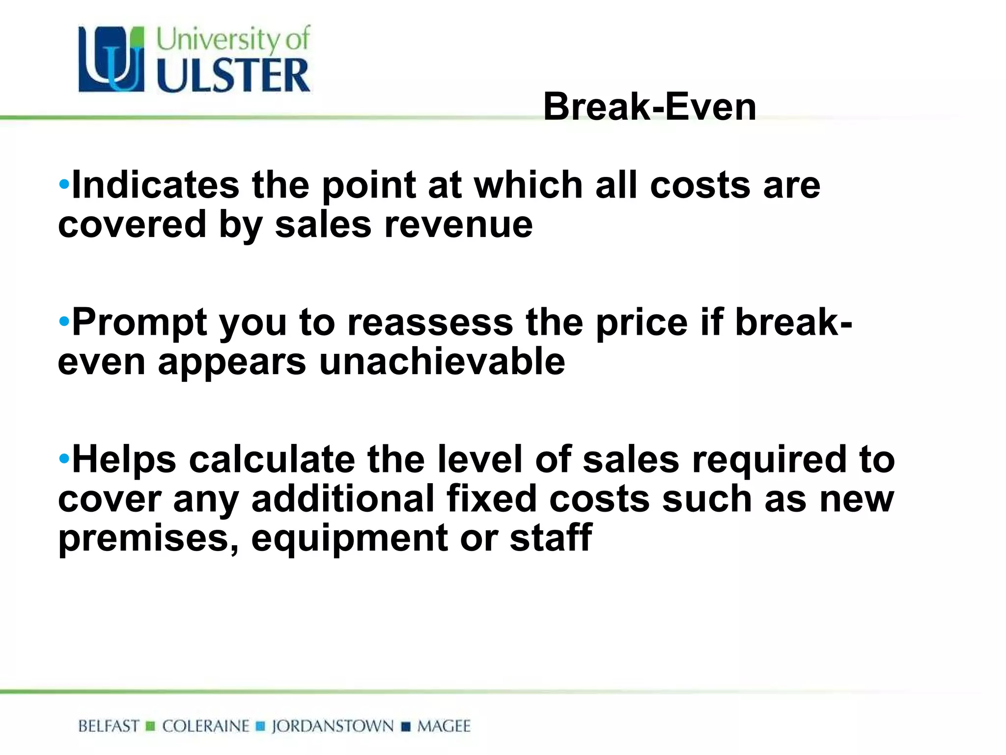 Break-Even Indicates the point at which all costs are covered by sales revenue Prompt you to reassess the price if break-even appears unachievable Helps calculate the level of sales required to cover any additional fixed costs such as new premises, equipment or staff 