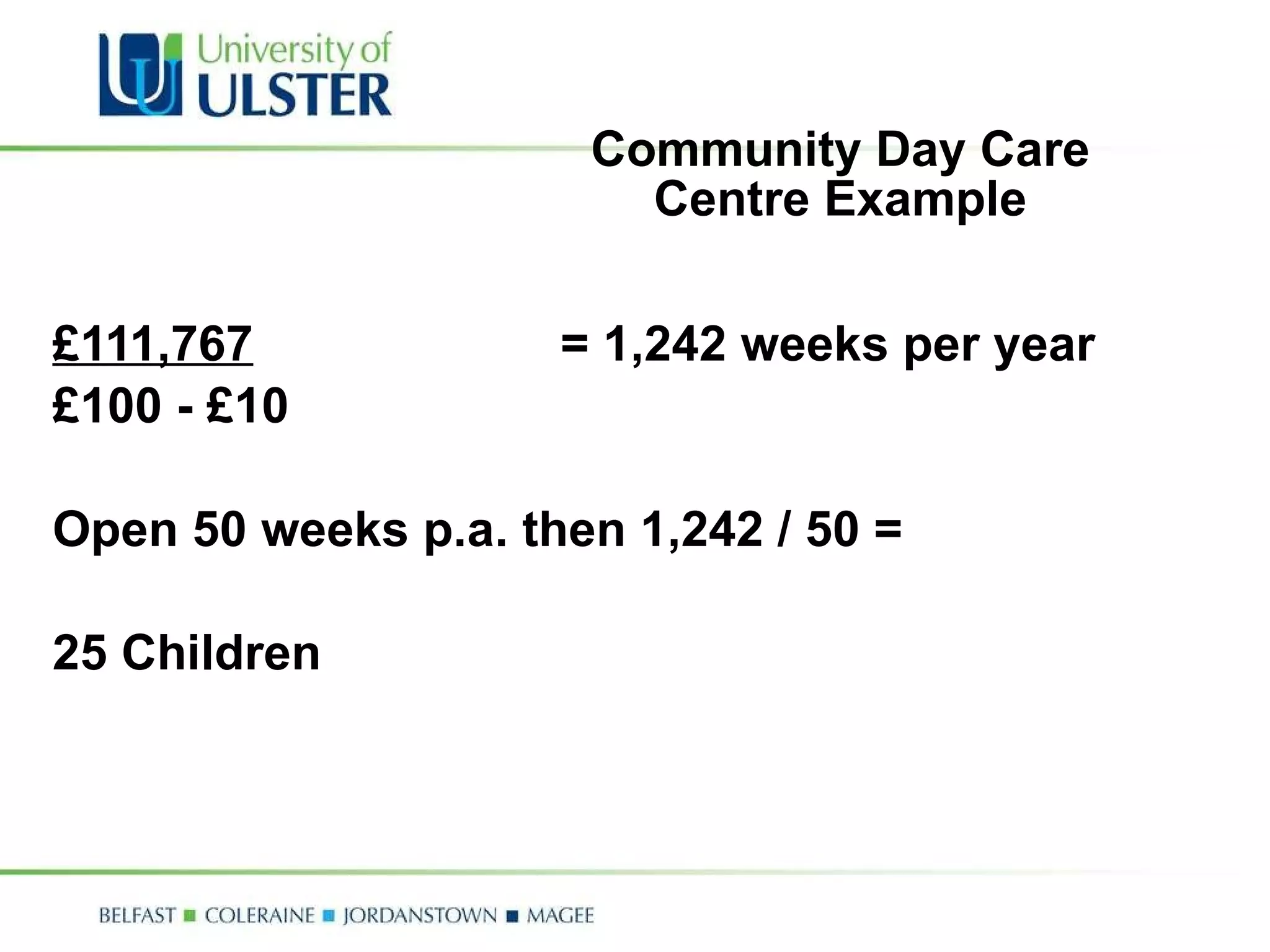 Community Day Care Centre Example £111,767 = 1,242 weeks per year £100 - £10 Open 50 weeks p.a. then 1,242 / 50 =  25 Children 