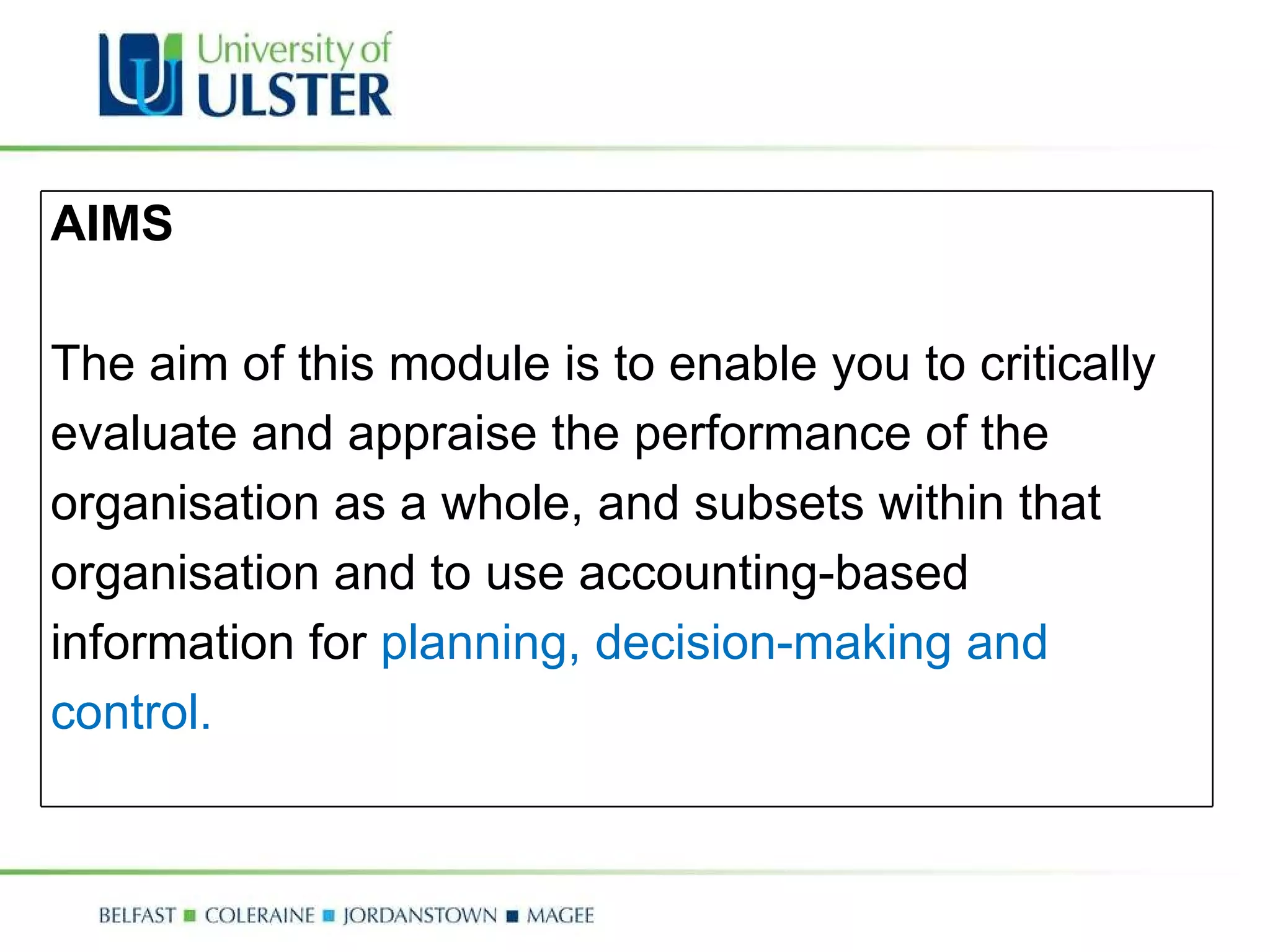 AIMS The aim of this module is to enable you to critically evaluate and appraise the performance of the organisation as a whole, and subsets within that organisation and to use accounting-based information for  planning, decision-making and control. 