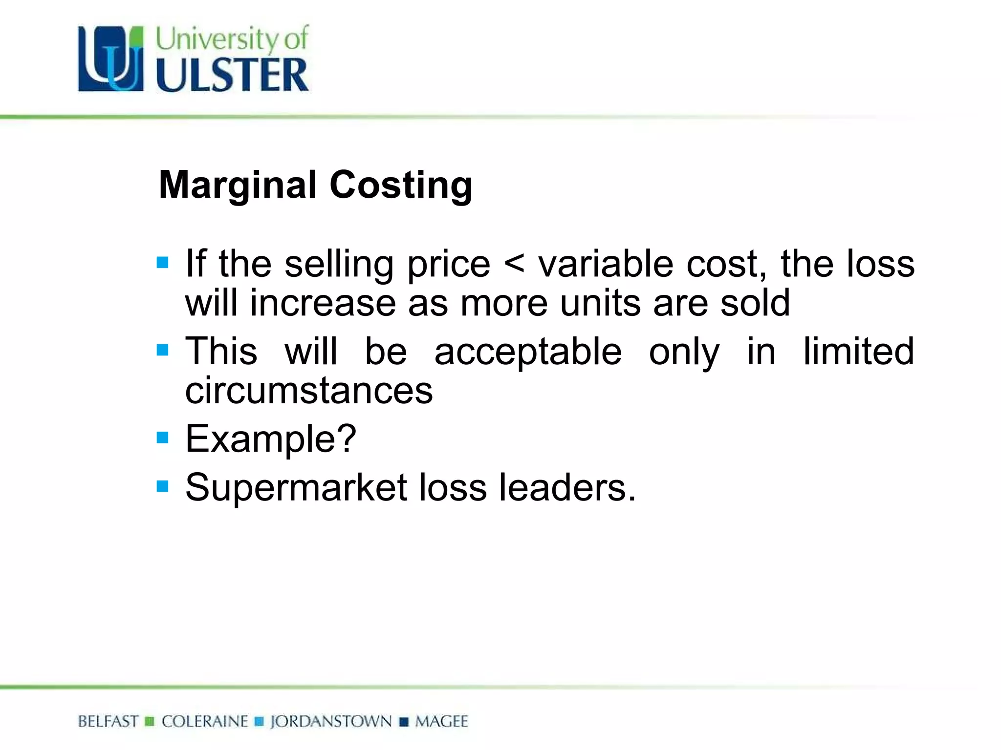 Marginal Costing If the selling price < variable cost, the loss will increase as more units are sold This will be acceptable only in limited circumstances Example? Supermarket loss leaders. 