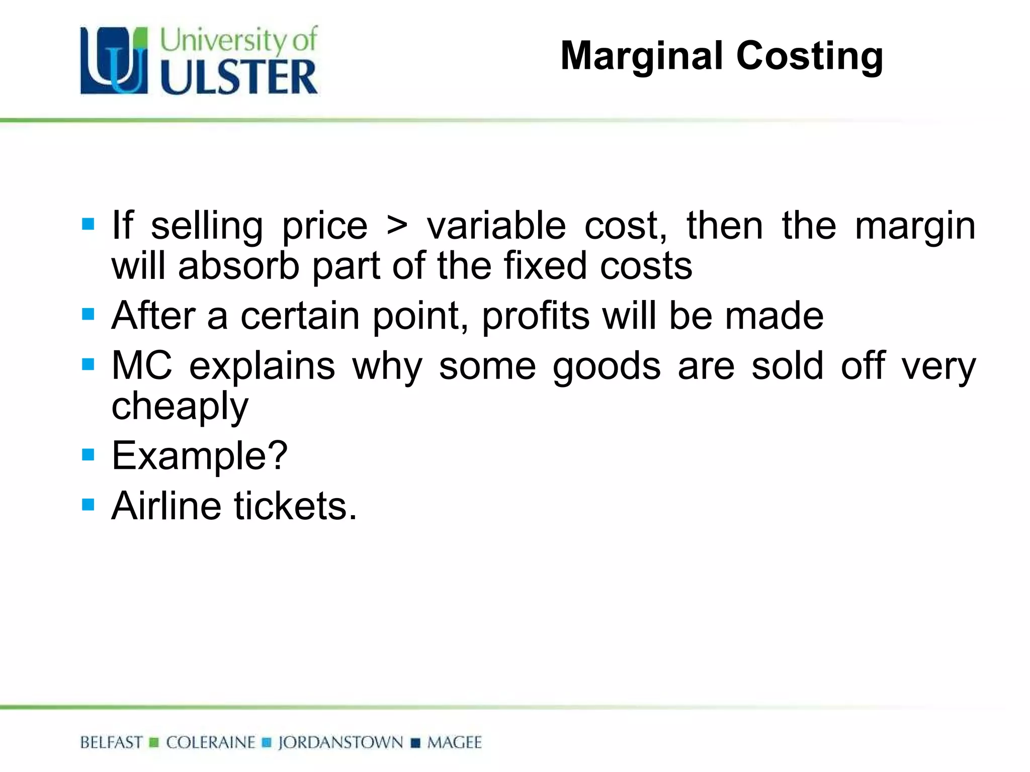 Marginal Costing If selling price > variable cost, then the margin will absorb part of the fixed costs After a certain point, profits will be made MC explains why some goods are sold off very cheaply Example? Airline tickets. 