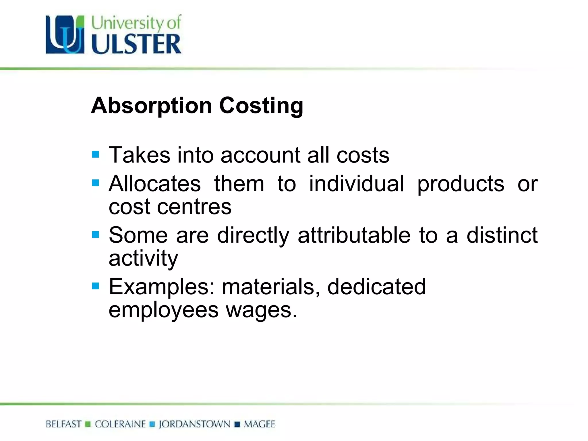 Absorption Costing Takes into account all costs Allocates them to individual products or cost centres Some are directly attributable to a distinct activity Examples: materials, dedicated employees wages. 