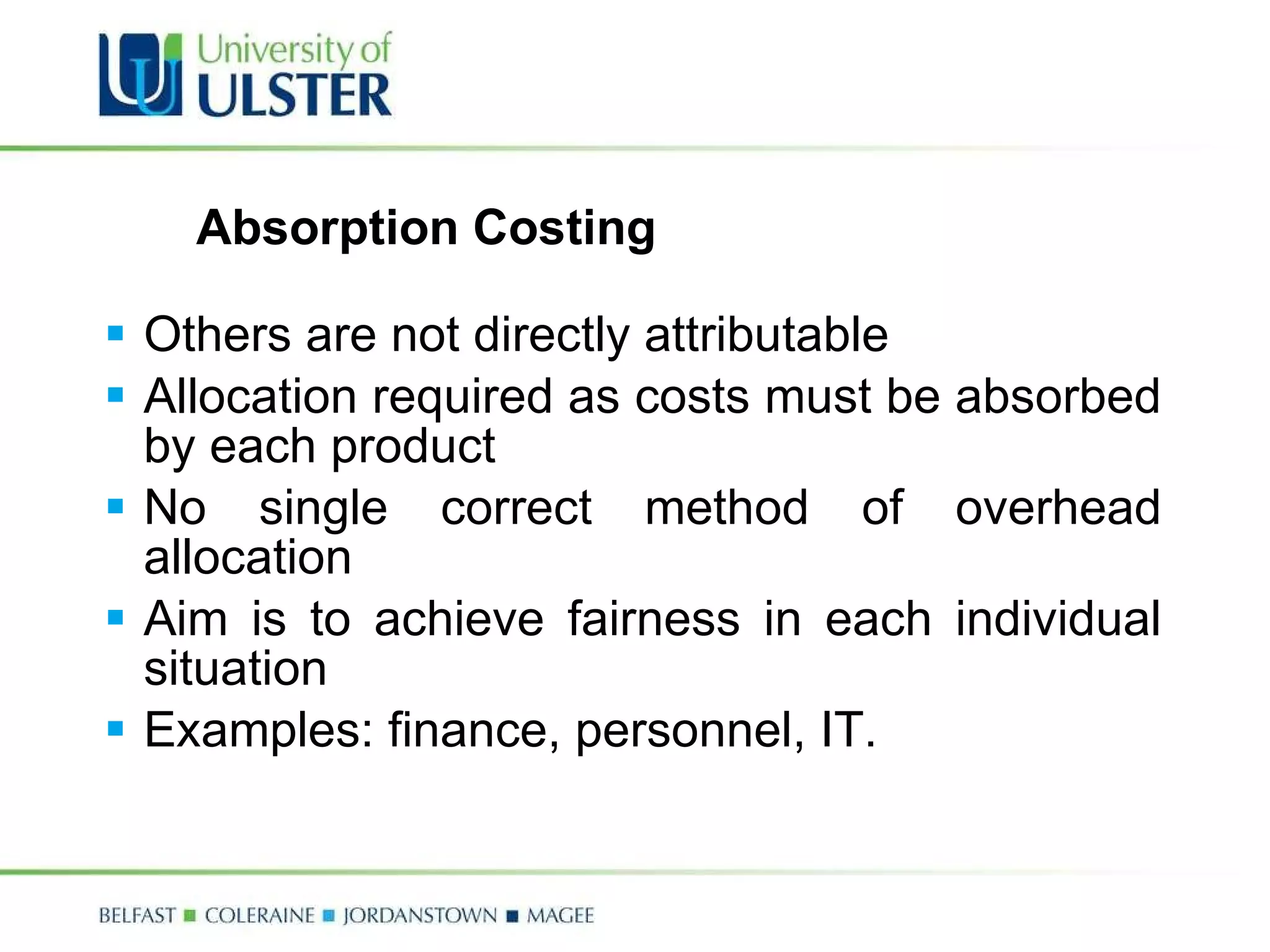 Absorption Costing  Others are not directly attributable Allocation required as costs must be absorbed by each product No single correct method of overhead allocation Aim is to achieve fairness in each individual situation Examples: finance, personnel, IT. 