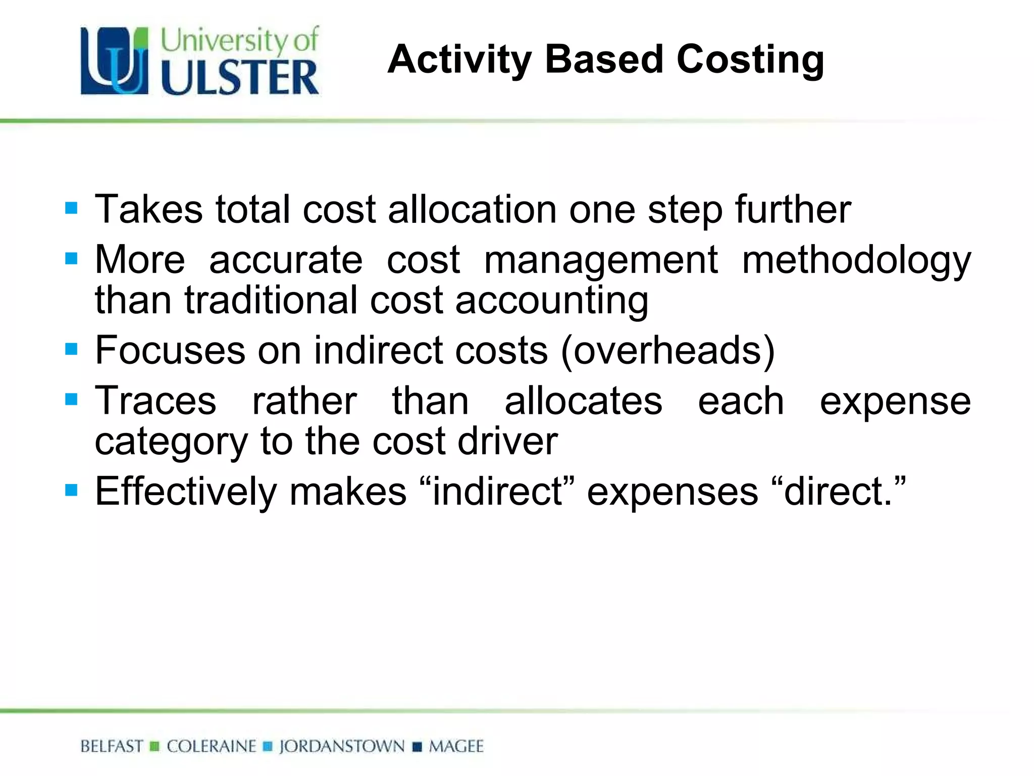 Activity Based Costing Takes total cost allocation one step further More accurate cost management methodology than traditional cost accounting Focuses on indirect costs (overheads) Traces rather than allocates each expense category to the cost driver Effectively makes “indirect” expenses “direct.” 
