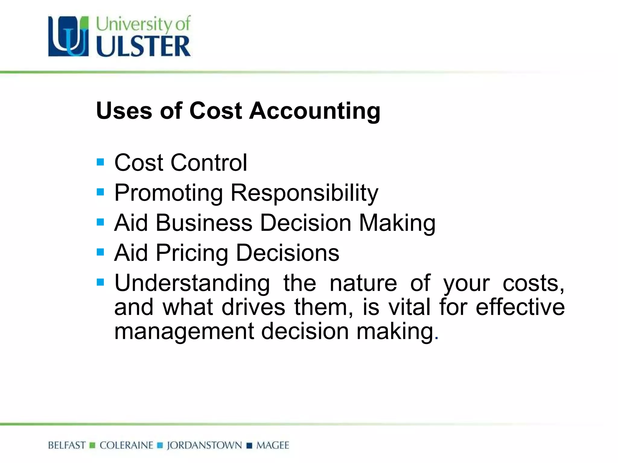 Uses of Cost Accounting Cost Control Promoting Responsibility Aid Business Decision Making Aid Pricing Decisions Understanding the nature of your costs, and what drives them, is vital for effective management decision making . 