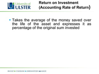 Return on Investment  (Accounting Rate of Return ) Takes the average of the money saved over the life of the asset and expresses it as percentage of the original sum invested 