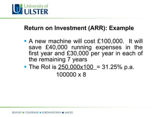 Return on Investment (ARR): Example A new machine will cost £100,000.  It will save £40,000 running expenses in the first year and £30,000 per year in each of the remaining 7 years The RoI is  250,000x100  = 31.25% p.a. 100000 x 8 