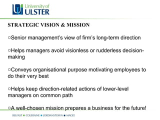 STRATEGIC VISION & MISSION Senior management’s view of firm’s long-term direction  Helps managers avoid visionless or rudderless decision-making  Conveys organisational purpose motivating employees to do their very best  Helps keep direction-related actions of lower-level managers on common path A well-chosen mission prepares a business for the future! 