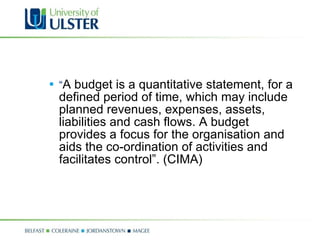 “ A budget is a quantitative statement, for a defined period of time, which may include planned revenues, expenses, assets, liabilities and cash flows. A budget provides a focus for the organisation and aids the co-ordination of activities and facilitates control”. (CIMA) 
