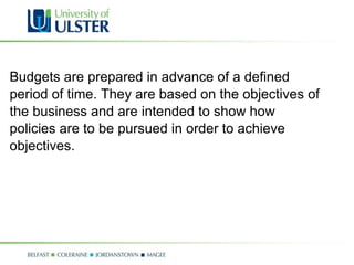 Budgets are prepared in advance of a defined period of time. They are based on the objectives of  the business and are intended to show how  policies are to be pursued in order to achieve  objectives.  