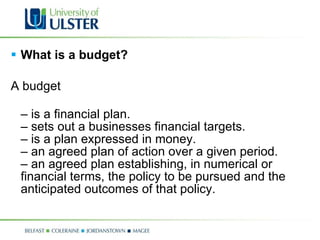 What is a budget? A budget  –  is a financial plan. – sets out a businesses financial targets. – is a plan expressed in money.  – an agreed plan of action over a given period. – an agreed plan establishing, in numerical or financial terms, the policy to be pursued and the anticipated outcomes of that policy. 