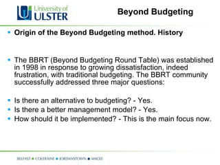 Beyond Budgeting Origin of the Beyond Budgeting method. History   The BBRT (Beyond Budgeting Round Table) was established in 1998 in response to growing dissatisfaction, indeed frustration, with traditional budgeting. The BBRT community successfully addressed three major questions:  Is there an alternative to budgeting? - Yes.  Is there a better management model? - Yes.  How should it be implemented? - This is the main focus now.  
