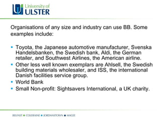 Organisations of any size and industry can use BB. Some examples include: Toyota, the Japanese automotive manufacturer, Svenska Handelsbanken, the Swedish bank, Aldi, the German retailer, and Southwest Airlines, the American airline.  Other less well known exemplars are Ahlsell, the Swedish building materials wholesaler, and ISS, the international Danish facilities service group.  World Bank  Small Non-profit: Sightsavers International, a UK charity.  