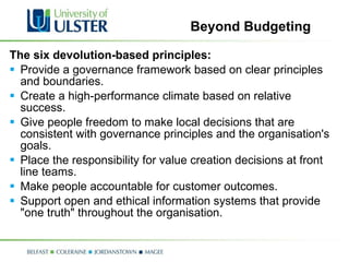 Beyond Budgeting The six devolution-based principles: Provide a governance framework based on clear principles and boundaries.  Create a high-performance climate based on relative success.  Give people freedom to make local decisions that are consistent with governance principles and the organisation's goals.  Place the responsibility for value creation decisions at front line teams.  Make people accountable for customer outcomes.  Support open and ethical information systems that provide "one truth" throughout the organisation.  