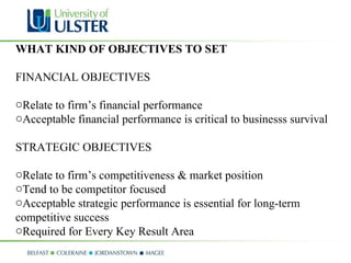 WHAT KIND OF OBJECTIVES TO SET FINANCIAL OBJECTIVES  Relate to firm’s financial performance  Acceptable financial performance is critical to businesss survival STRATEGIC OBJECTIVES  Relate to firm’s competitiveness & market position  Tend to be competitor focused  Acceptable strategic performance is essential for long-term competitive success Required for Every Key Result Area 