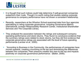 It is thought that such indices could help determine if well-governed companies outperform their rivals. Though it is worth noting that studies relating corporate governance to company performance have not shown a consistent relationship.    Recently, researchers at the Wharton School examined data from four agencies specialising in rating corporate governance, including Governance Metrics International, Investor Responsibility Research Center, Institutional Shareholder Services and The Corporate Library.    They analysed the association between the ratings and subsequent company operating performance and stock returns. They found no conclusive evidence that the summary ratings were related to stock returns, but they did find evidence that corporate governance ratings are associated with the level of future operating performance (Larcker et al., 2005).   “ According to Business in the Community, the performances of companies have moved upwards, creating a bunching at the top and diminishing the differences between the companies. Peer pressure creates this race to the top and impacts positively on corporate governance performance.” (Baker, 2006).  
