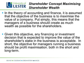 In the theory of accounting and finance, it is assumed that the objective of the business is to maximise the value of a company. Put simply, this means that the managers of a business should create as much wealth as possible for the shareholders.  Given this objective, any financing or investment decision that is expected to improve the value of the shareholder's stake in the business is acceptable.  In short, the objective for managers running a business should be profit maximisation. both in the short and long-term. Shareholder Concept Maximising Shareholder Wealth 