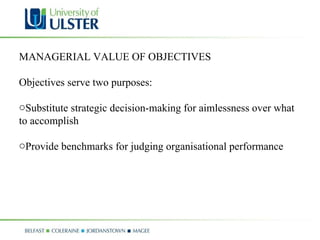 MANAGERIAL VALUE OF OBJECTIVES Objectives serve two purposes:  Substitute strategic decision-making for aimlessness over what to accomplish  Provide benchmarks for judging organisational performance 