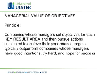 MANAGERIAL VALUE OF OBJECTIVES Principle: Companies whose managers set objectives for each KEY RESULT AREA and then pursue actions calculated to achieve their performance targets typically outperform companies whose managers have good intentions, try hard, and hope for success 