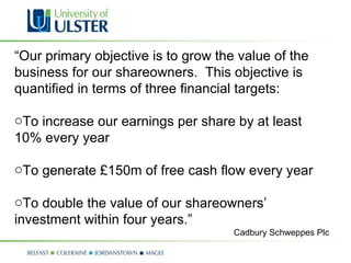 “ Our primary objective is to grow the value of the business for our shareowners.  This objective is quantified in terms of three financial targets: To increase our earnings per share by at least 10% every year To generate £150m of free cash flow every year To double the value of our shareowners’ investment within four years.” Cadbury Schweppes Plc 