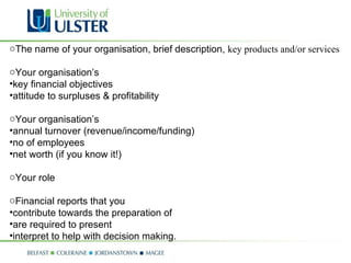 The name of your organisation, brief description,  key products and/or services Your organisation’s  key financial objectives attitude to surpluses & profitability Your organisation’s  annual turnover (revenue/income/funding) no of employees net worth (if you know it!) Your role  Financial reports that you  contribute towards the preparation of are required to present interpret to help with decision making. 