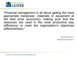 “ Financial management is all about getting the most appropriate manpower, materials or equipment at the best price (economy), making sure that the resources are used in the most productive way (efficiency) to meet the organisation’s objectives (effectiveness).” Chartered Institute of  Management Accountants   