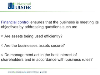 Financial control  ensures that the business is meeting its objectives by addressing questions such as: Are assets being used efficiently? Are the businesses assets secure? Do management act in the best interest of shareholders and in accordance with business rules? 