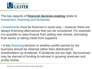 The key aspects of  financial decision-making  relate to  investment ,  financing and dividends : •  Investments  must be financed in some way – however there are always financing alternatives that can be considered. For example it is possible to raise finance from selling new shares, borrowing from banks or taking credit from suppliers •  A key  financing  decision is whether profits earned by the business should be retained rather than distributed to shareholders via dividends. If dividends are too high, the business may be starved of funding to reinvest in growing revenues and profits further. 