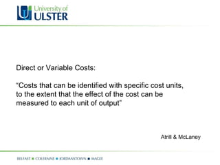 Direct or Variable Costs: “ Costs that can be identified with specific cost units, to the extent that the effect of the cost can be  measured to each unit of output” Atrill & McLaney 