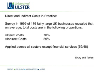 Direct and Indirect Costs in Practice: Survey in 1999 of 176 fairly large UK businesses revealed that on average, total costs are in the following proportions: Direct costs  70% Indirect Costs 30% Applied across all sectors except financial services (52/48) Drury and Tayles 