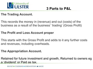 The Trading Account.   This records the money in (revenue) and out (costs) of the business as a result of the business’ ‘trading’ (Gross Profit) The Profit and Loss Account proper This starts with the Gross Profit and adds to it any further costs and revenues, including overheads.  The Appropriation Account.  Retained for future investment and growth, Returned to owners eg a ‘dividend’ or Paid as tax. 3 Parts to P&L 