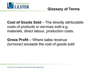 Cost of Goods Sold  – The directly attributable costs of products or services sold e.g. materials, direct labour, production costs. Gross Profit  – Where sales revenue (turnover) exceeds the cost of goods sold Glossary of Terms 