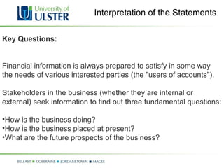 Interpretation of the Statements Key Questions: Financial information is always prepared to satisfy in some way the needs of various interested parties (the "users of accounts").  Stakeholders in the business (whether they are internal or external) seek information to find out three fundamental questions: How is the business doing? How is the business placed at present? What are the future prospects of the business? 