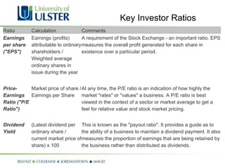Key Investor Ratios Ratio Calculation Comments Earnings per share ("EPS") Earnings (profits) attributable to ordinary shareholders / Weighted average ordinary shares in issue during the year A requirement of the Stock Exchange - an important ratio. EPS measures the overall profit generated for each share in existence over a particular period. Price-Earnings Ratio ("P/E Ratio") Market price of share / Earnings per Share At any time, the P/E ratio is an indication of how highly the market "rates" or "values" a business. A P/E ratio is best viewed in the context of a sector or market average to get a feel for relative value and stock market pricing. Dividend Yield (Latest dividend per ordinary share / current market price of share) x 100  This is known as the "payout ratio". It provides a guide as to the ability of a business to maintain a dividend payment. It also measures the proportion of earnings that are being retained by the business rather than distributed as dividends. 