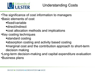 The significance of cost information to managers Basic elements of cost  fixed/variable direct/indirect cost allocation methods and implications Key costing techniques standard costing absorption costing and activity based costing marginal cost and the contribution approach to short-term decision making  Long-term decision-making and capital expenditure evaluation Business plans Understanding Costs 