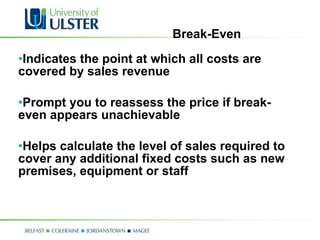 Break-Even Indicates the point at which all costs are covered by sales revenue Prompt you to reassess the price if break-even appears unachievable Helps calculate the level of sales required to cover any additional fixed costs such as new premises, equipment or staff 
