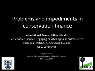 Problems and impediments in
conservation finance
International Research Roundtable:
Conservation Finance: Engaging Private Capital in Sustainability
Peter Wall Institute for Advanced Sudies
UBC, Vancouver
Terry Sunderland
Faculty of Forestry, University of British Columbia
23rd March 2018
 
