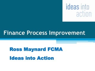 Finance Process Improvement
Ross Maynard FCMA
Ideas into Action
 