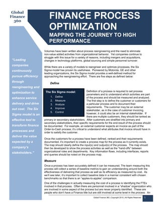 Global
Finance
  360
                         FINANCE PROCESS
                         OPTIMIZATION
                         MAPPING THE JOURNEY TO HIGH
                         PERFORMANCE
                     Volumes have been written about process reengineering and the need to eliminate
                     non-value added activities from organizational behavior. Yet companies continue to
                     struggle with this issue for a variety of reasons, including mergers and acquisitions,
“Leading             changes in technology platforms, global sourcing and simple personnel turnover.
companies
                     While there are a variety of models to reengineer and optimize processes, the Six
continuously         Sigma model has proven its usefulness. Pioneered by Motorola, GE and other
                     leading organizations, the Six Sigma model provides a well-defined method for
pursue efficiency    approaching the reengineering effort. There are five steps as defined below:

through                   Define
reengineering and
                      The Six Sigma model:                  Definition of a process is required to set process
optimization to
                                                            parameters and to understand which activities are part
                          1. Define                         of the process and should be measured and analyzed.
enhance service
                          2. Measure                        The first step is to define the customer or customers for
delivery and drive        3. Analyze                        a particular process and to document their
                          4. Improve                        requirements. The customer may be an external
out cost. The Six                                           stakeholder, as in the case of customer invoicing,
                          5. Control
Sigma model is an                                           however, it could also be an internal stakeholder. If
                                                            there are multiple customers, they should be ranked as
effective tool to    primary or secondary stakeholders. After customers are stratified into primary and
                     secondary stakeholders, their specific requirements for the end-result of the process should
transform finance    be documented. For example, an external customer expects an invoice as part of the
                     Order-to-Cash process; it’s critical to understand what attributes that invoice should have in
processes and        order to satisfy the customer.
deliver the value
                     Once the customers for a process have been defined, ranked and their requirements
expected by a        documented, it’s important to create a process map for the process as it currently exists.
                     The map should clearly define the input(s) and output(s) of the process. The map should
company’s            then be developed to show the process activities as well as the “hand-offs” between
                     organizational roles and departments. Key information flows, including interfaces, reports
stakeholders.”
                     and queries should be noted on the process map.

                     Measure
                     Once a process has been accurately defined it can be measured. The team measuring this
                     process will collect a series of baseline metrics to gain an understanding around both the
                     effectiveness of delivering that process as well as its efficiency as measured by cost. As
                     we’ll see later, it’s important to collect baseline data in a manner consistent with chosen
                     benchmarks so that there is an “apples-to-apples” comparison.
                     One of the challenges in actually measuring the cost of a process is identifying the FTEs
                     involved in that process. Often there are personnel involved in a “shadow” organization who
                     are involved in some aspect of the process but are never properly identified. These are
                     people who don’t have a Finance title but are still involved at some level in the process. An
                                                                 Global Finance 360 | Copyright 2010 | All Rights Reserved   1
 