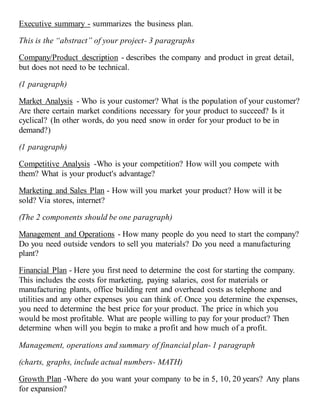 Executive summary - summarizes the business plan.
This is the “abstract” of your project- 3 paragraphs
Company/Product description - describes the company and product in great detail,
but does not need to be technical.
(1 paragraph)
Market Analysis - Who is your customer? What is the population of your customer?
Are there certain market conditions necessary for your product to succeed? Is it
cyclical? (In other words, do you need snow in order for your product to be in
demand?)
(1 paragraph)
Competitive Analysis -Who is your competition? How will you compete with
them? What is your product's advantage?
Marketing and Sales Plan - How will you market your product? How will it be
sold? Via stores, internet?
(The 2 components should be one paragraph)
Management and Operations - How many people do you need to start the company?
Do you need outside vendors to sell you materials? Do you need a manufacturing
plant?
Financial Plan - Here you first need to determine the cost for starting the company.
This includes the costs for marketing, paying salaries, cost for materials or
manufacturing plants, office building rent and overhead costs as telephone and
utilities and any other expenses you can think of. Once you determine the expenses,
you need to determine the best price for your product. The price in which you
would be most profitable. What are people willing to pay for your product? Then
determine when will you begin to make a profit and how much of a profit.
Management, operations and summary of financial plan- 1 paragraph
(charts, graphs, include actual numbers- MATH)
Growth Plan -Where do you want your company to be in 5, 10, 20 years? Any plans
for expansion?
 