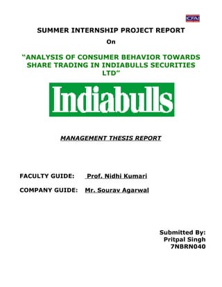 SUMMER INTERNSHIP PROJECT REPORT
                       On

“ANALYSIS OF CONSUMER BEHAVIOR TOWARDS
 SHARE TRADING IN INDIABULLS SECURITIES
                  LTD”




          MANAGEMENT THESIS REPORT




FACULTY GUIDE:   Prof. Nidhi Kumari

COMPANY GUIDE:   Mr. Sourav Agarwal




                                      Submitted By:
                                       Pritpal Singh
                                         7NBRN040
 