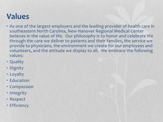Values
• As one of the largest employers and the leading provider of health care in
southeastern North Carolina, New Hanover Regional Medical Center
believes in the value of life. Our philosophy is to honor and celebrate life
through the care we deliver to patients and their families, the service we
provide to physicians, the environment we create for our employees and
volunteers, and the attitude we display to all. We embrace the following
values:
• Quality
• Dignity
• Loyalty
• Education
• Compassion
• Integrity
• Respect
• Efficiency
 