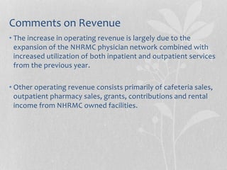 Comments on Revenue
• The increase in operating revenue is largely due to the
expansion of the NHRMC physician network combined with
increased utilization of both inpatient and outpatient services
from the previous year.
• Other operating revenue consists primarily of cafeteria sales,
outpatient pharmacy sales, grants, contributions and rental
income from NHRMC owned facilities.
 